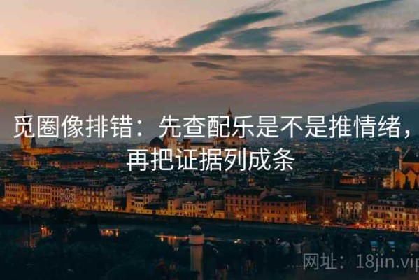 觅圈像排错：先查配乐是不是推情绪，再把证据列成条