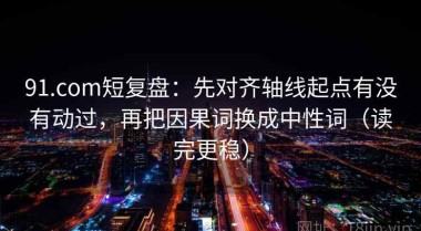 91.com短复盘：先对齐轴线起点有没有动过，再把因果词换成中性词（读完更稳）