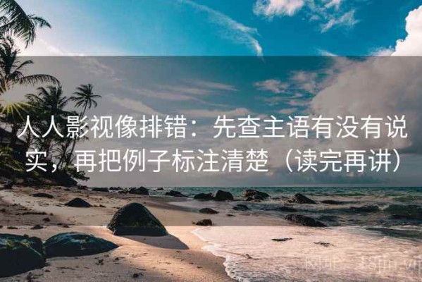 人人影视像排错：先查主语有没有说实，再把例子标注清楚（读完再讲）