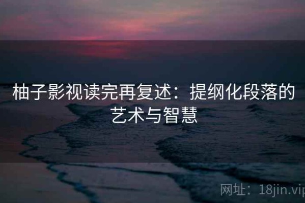 柚子影视读完再复述：提纲化段落的艺术与智慧