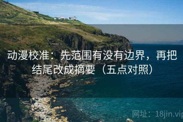 动漫校准：先范围有没有边界，再把结尾改成摘要（五点对照）