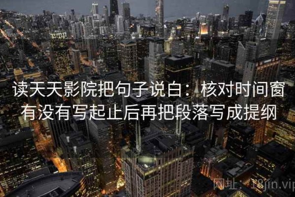 读天天影院把句子说白：核对时间窗有没有写起止后再把段落写成提纲