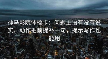 神马影院体检卡：问题主语有没有说实，动作把前提补一句，提示写作也能用