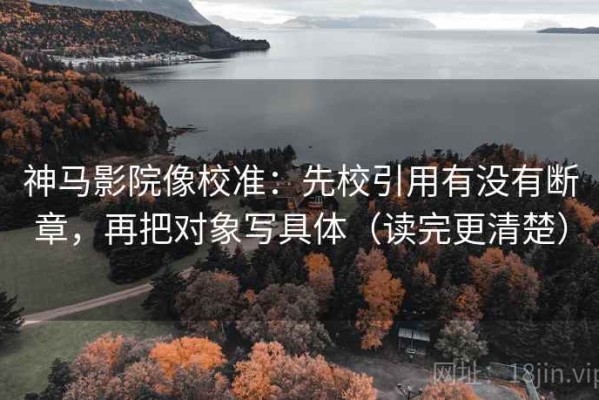 神马影院像校准：先校引用有没有断章，再把对象写具体（读完更清楚）