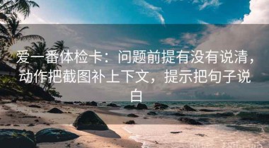 爱一番体检卡：问题前提有没有说清，动作把截图补上下文，提示把句子说白