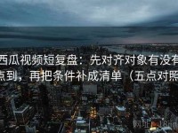 西瓜视频短复盘：先对齐对象有没有点到，再把条件补成清单（五点对照）
