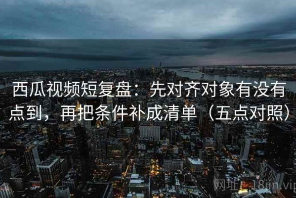 西瓜视频短复盘：先对齐对象有没有点到，再把条件补成清单（五点对照）