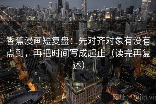 香蕉漫画短复盘：先对齐对象有没有点到，再把时间写成起止（读完再复述）