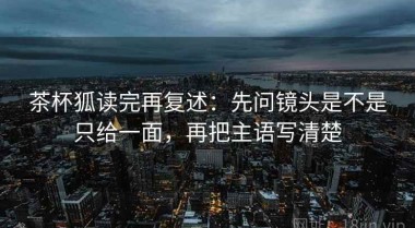 茶杯狐读完再复述：先问镜头是不是只给一面，再把主语写清楚