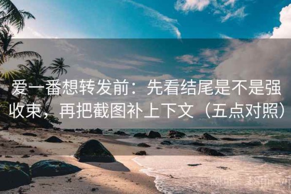 爱一番想转发前：先看结尾是不是强收束，再把截图补上下文（五点对照）