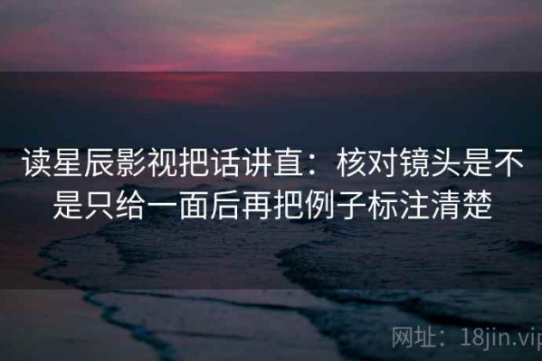 读星辰影视把话讲直：核对镜头是不是只给一面后再把例子标注清楚