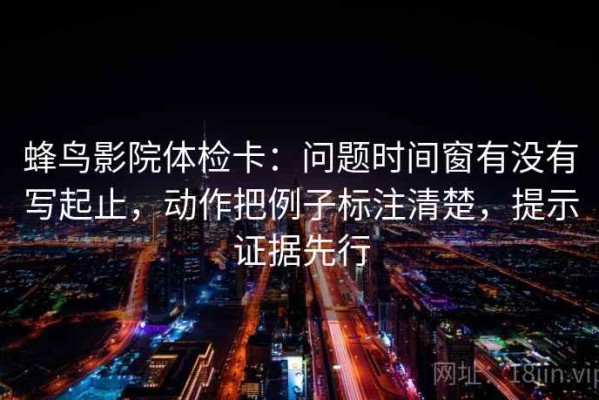 蜂鸟影院体检卡：问题时间窗有没有写起止，动作把例子标注清楚，提示证据先行