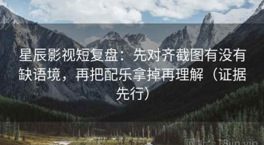星辰影视短复盘：先对齐截图有没有缺语境，再把配乐拿掉再理解（证据先行）