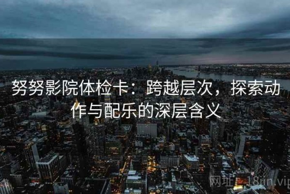 努努影院体检卡：跨越层次，探索动作与配乐的深层含义