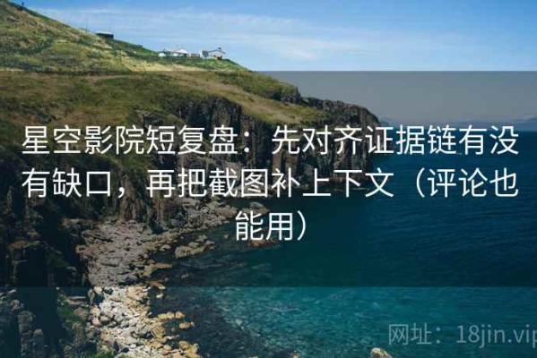 星空影院短复盘：先对齐证据链有没有缺口，再把截图补上下文（评论也能用）