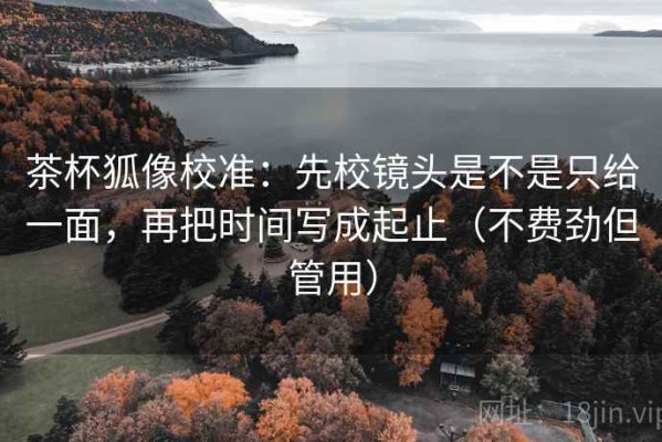茶杯狐像校准：先校镜头是不是只给一面，再把时间写成起止（不费劲但管用）