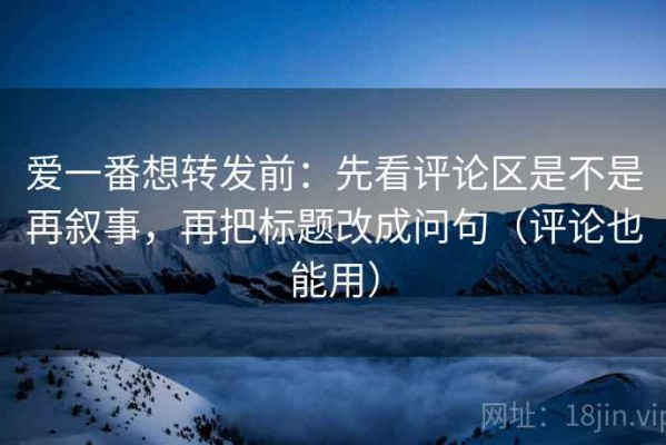爱一番想转发前：先看评论区是不是再叙事，再把标题改成问句（评论也能用）