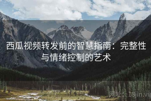西瓜视频转发前的智慧指南：完整性与情绪控制的艺术