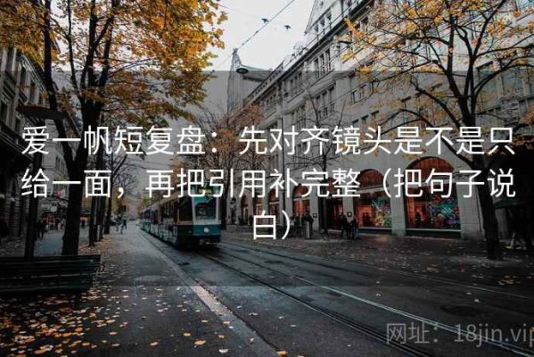 爱一帆短复盘：先对齐镜头是不是只给一面，再把引用补完整（把句子说白）
