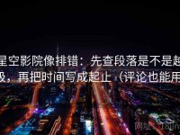 星空影院像排错：先查段落是不是越级，再把时间写成起止（评论也能用）