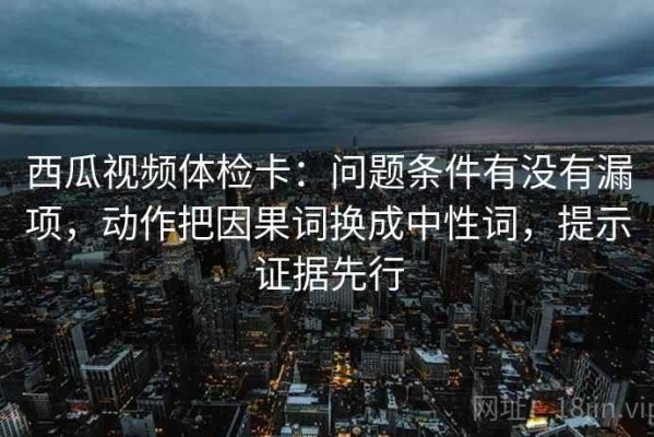 西瓜视频体检卡：问题条件有没有漏项，动作把因果词换成中性词，提示证据先行