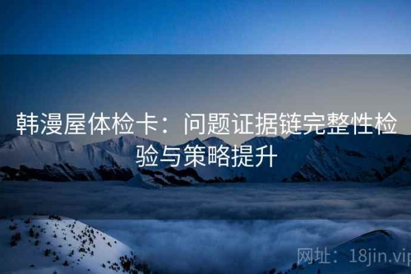 韩漫屋体检卡：问题证据链完整性检验与策略提升
