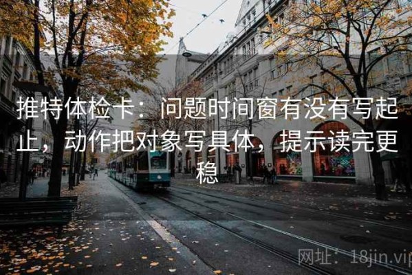 推特体检卡：问题时间窗有没有写起止，动作把对象写具体，提示读完更稳