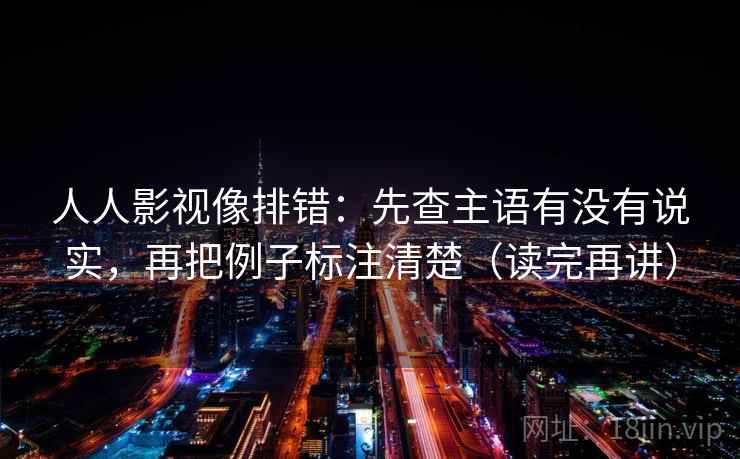 人人影视像排错：先查主语有没有说实，再把例子标注清楚（读完再讲）