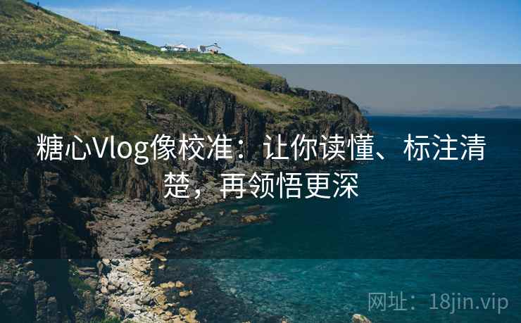 糖心Vlog像校准：让你读懂、标注清楚，再领悟更深