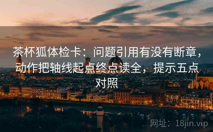 茶杯狐体检卡：问题引用有没有断章，动作把轴线起点终点读全，提示五点对照