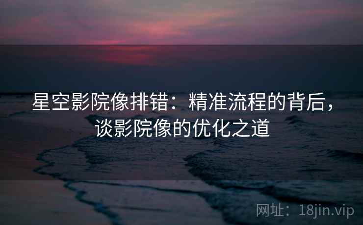 星空影院像排错：精准流程的背后，谈影院像的优化之道