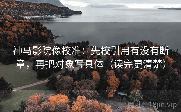 神马影院像校准：先校引用有没有断章，再把对象写具体（读完更清楚）