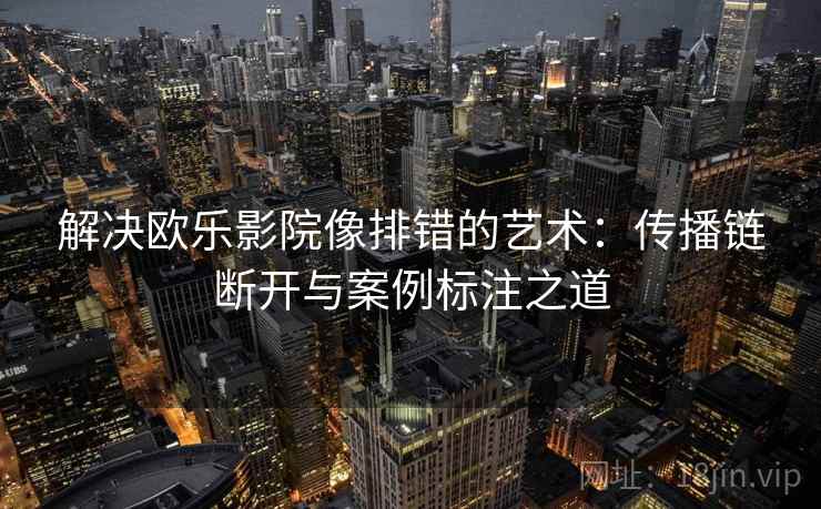 解决欧乐影院像排错的艺术：传播链断开与案例标注之道