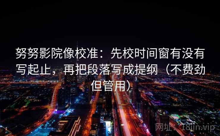 努努影院像校准:先校时间窗有没有写起止,再把段落写成提纲(不费劲但管用) 努努影院像校准:先校时间窗有没有写起止,再把段落写成提纲(不费劲但管用)