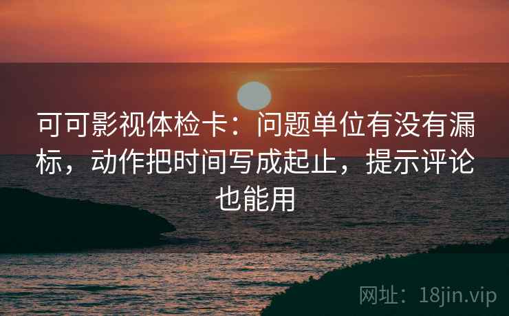 可可影视体检卡:问题单位有没有漏标,动作把时间写成起止,提示评论也能用 可可影视体检卡:问题单位有没有漏标,动作把时间写成起止,提示评论也能用