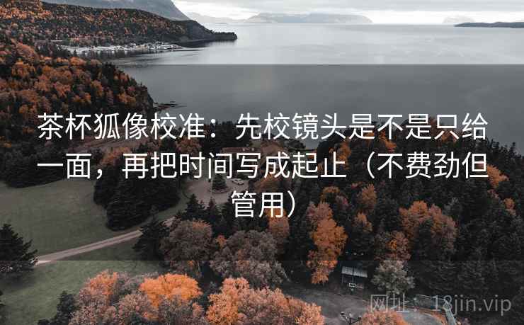 茶杯狐像校准：先校镜头是不是只给一面，再把时间写成起止（不费劲但管用）