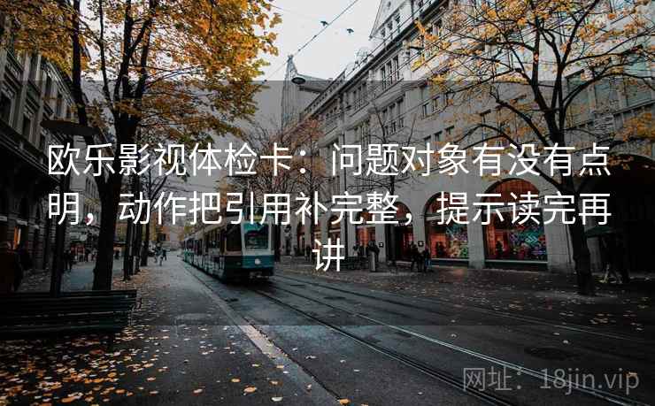 欧乐影视体检卡：问题对象有没有点明，动作把引用补完整，提示读完再讲