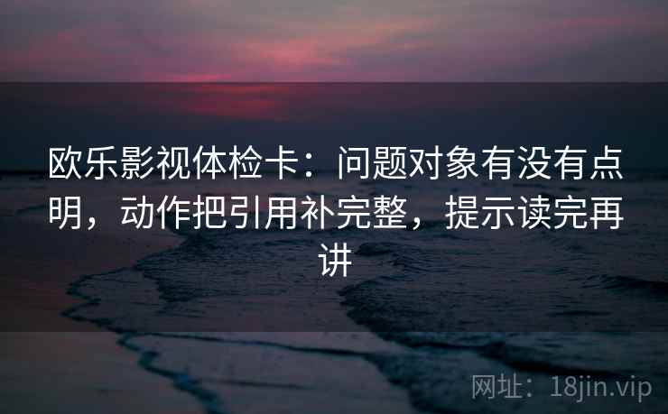 欧乐影视体检卡：问题对象有没有点明，动作把引用补完整，提示读完再讲