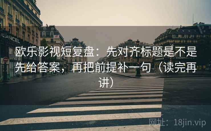 欧乐影视短复盘：先对齐标题是不是先给答案，再把前提补一句（读完再讲）