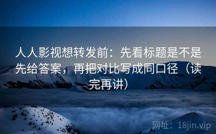人人影视想转发前：先看标题是不是先给答案，再把对比写成同口径（读完再讲）