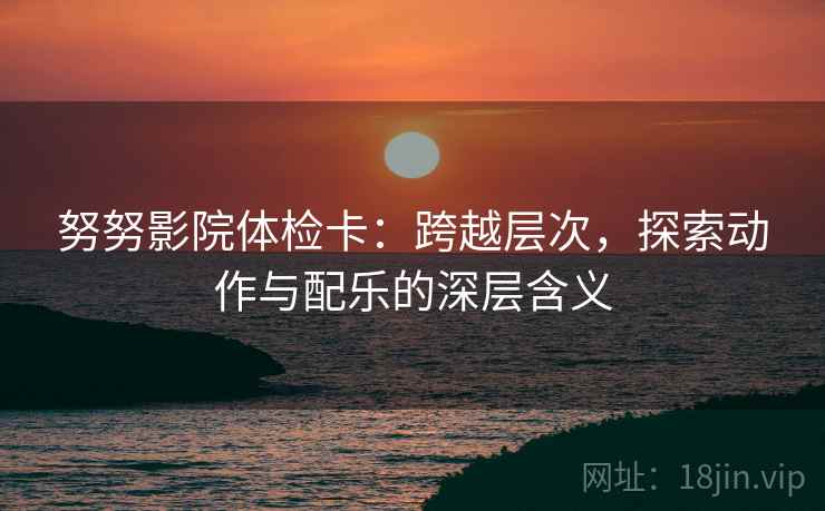 努努影院体检卡:跨越层次,探索动作与配乐的深层含义 努努影院体检卡:跨越层次,探索动作与配乐的深层含义