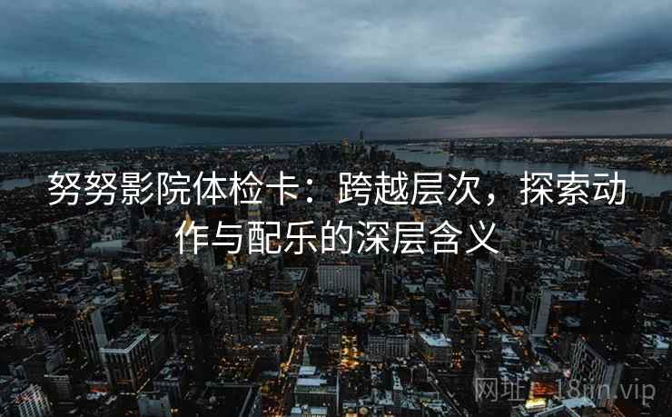 努努影院体检卡:跨越层次,探索动作与配乐的深层含义 努努影院体检卡:跨越层次,探索动作与配乐的深层含义