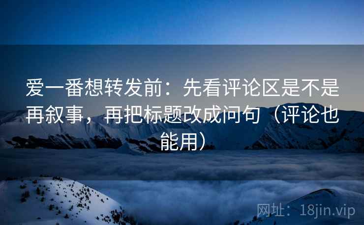 爱一番想转发前：先看评论区是不是再叙事，再把标题改成问句（评论也能用）