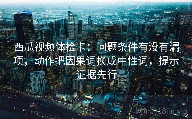 西瓜视频体检卡：问题条件有没有漏项，动作把因果词换成中性词，提示证据先行