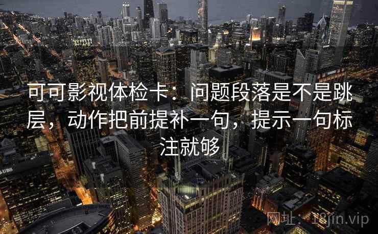 可可影视体检卡：问题段落是不是跳层，动作把前提补一句，提示一句标注就够