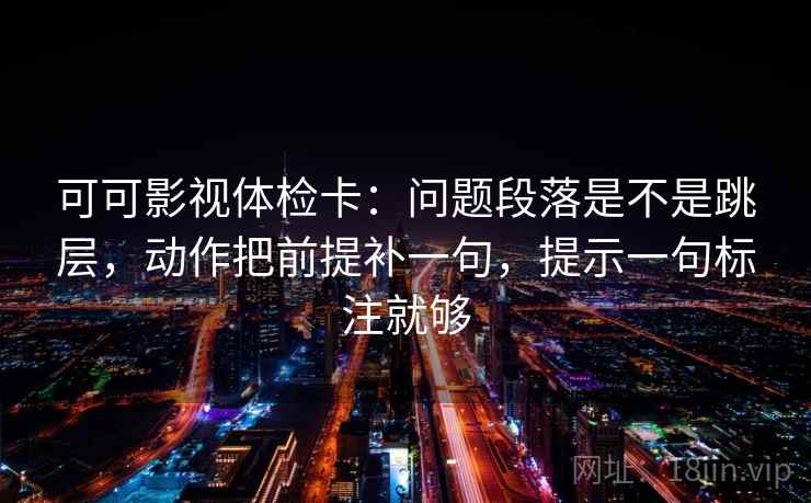 可可影视体检卡：问题段落是不是跳层，动作把前提补一句，提示一句标注就够