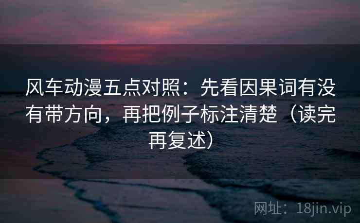风车动漫五点对照:先看因果词有没有带方向,再把例子标注清楚(读完再复述) 风车动漫五点对照:先看因果词有没有带方向,再把例子标注清楚(读完再复述)