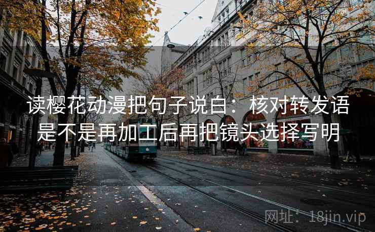 读樱花动漫把句子说白:核对转发语是不是再加工后再把镜头选择写明 读樱花动漫把句子说白:核对转发语是不是再加工后再把镜头选择写明