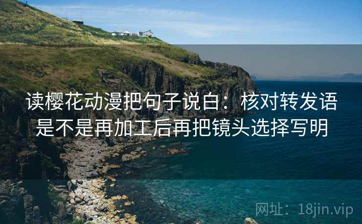读樱花动漫把句子说白:核对转发语是不是再加工后再把镜头选择写明 读樱花动漫把句子说白:核对转发语是不是再加工后再把镜头选择写明