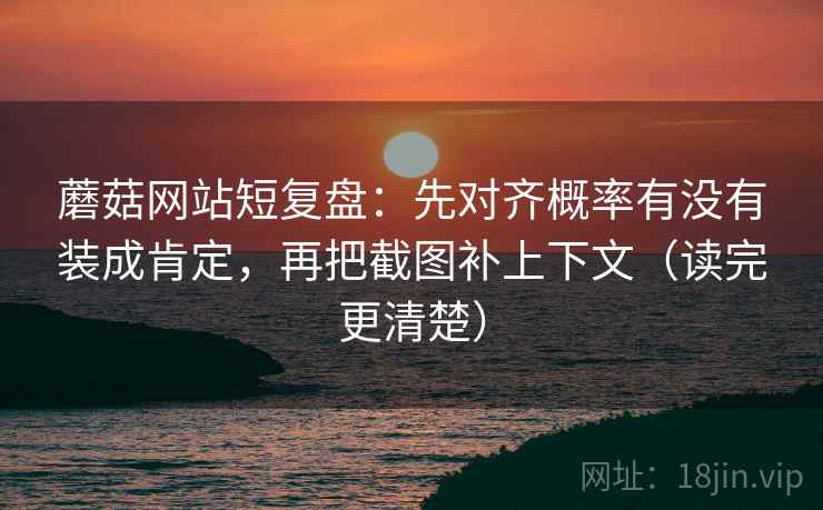 蘑菇网站短复盘：先对齐概率有没有装成肯定，再把截图补上下文（读完更清楚）
